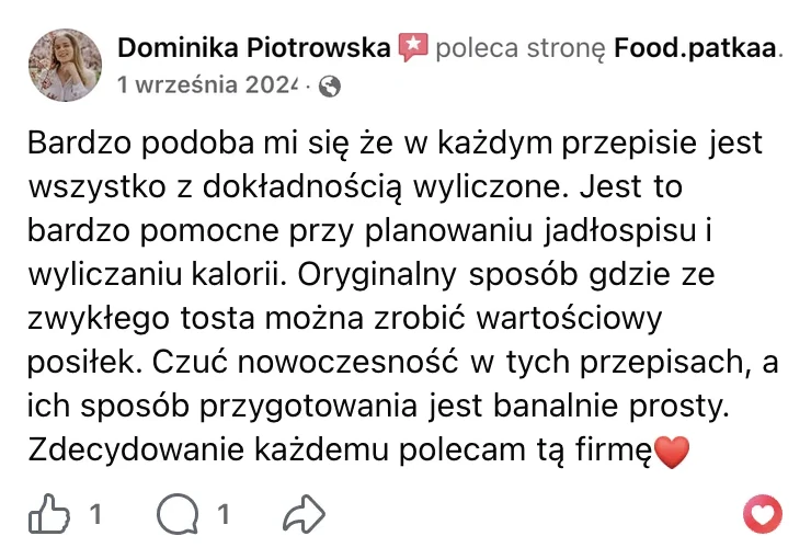 Polecenie na Facebooku: Dominika Piotrowska, 1 września 2024: „Bardzo podoba mi się że w każdym przepisie jest wszystko z dokładnością wyliczone. Jest to bardzo pomocne przy planowaniu jadłospisu i wyliczaniu kalorii. Oryginalny sposób gdzie ze zwykłego tosta można zrobić wartościowy posiłek. Czuć nowoczesność w tych przepisach, a ich sposób przygotowania jest banalnie prosty. Zdecydowanie każdemu polecam tą firmę”