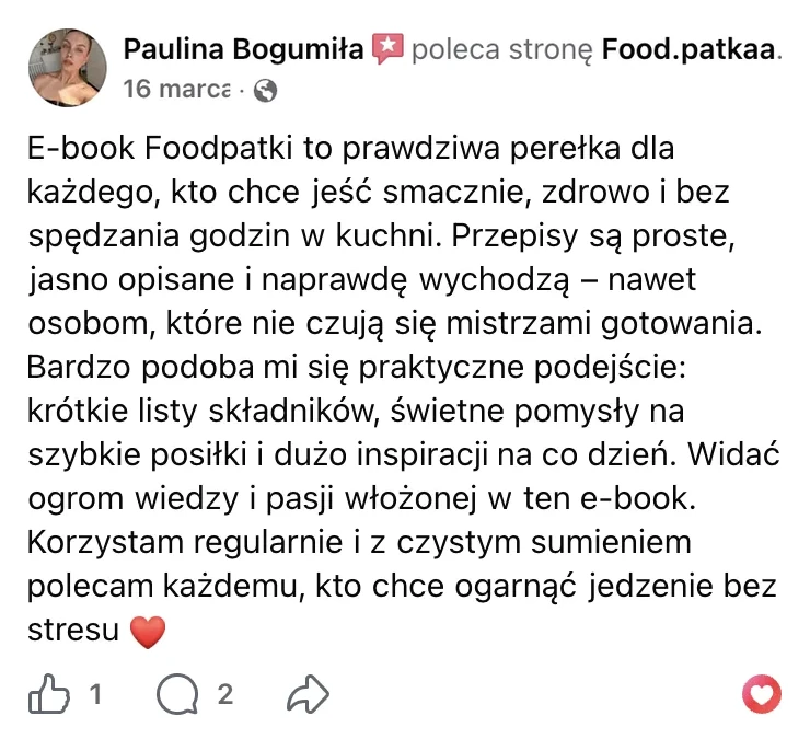 Polecenie na Facebooku: Paulina Bogumiła, 16 marca: „E-book Foodpatki to prawdziwa perełka dla każdego, kto chce jeść smacznie, zdrowo i bez spędzania godzin w kuchni. Przepisy są proste, jasno opisane i naprawdę wychodzą – nawet osobom, które nie czują się mistrzami gotowania. Bardzo podoba mi się praktyczne podejście: krótkie listy składników, świetne pomysły na szybkie posiłki i dużo inspiracji na co dzień. Widać ogrom wiedzy i pasji włożonej w ten e-book. Korzystam regularnie i z czystym sumieniem polecam każdemu, kto chce ogarnąć jedzenie bez stresu”